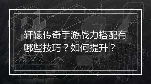 轩辕传奇手游战力搭配有哪些技巧？如何提升？