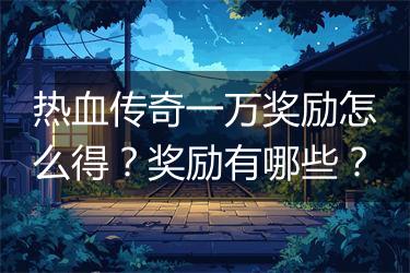 热血传奇一万奖励怎么得？奖励有哪些？