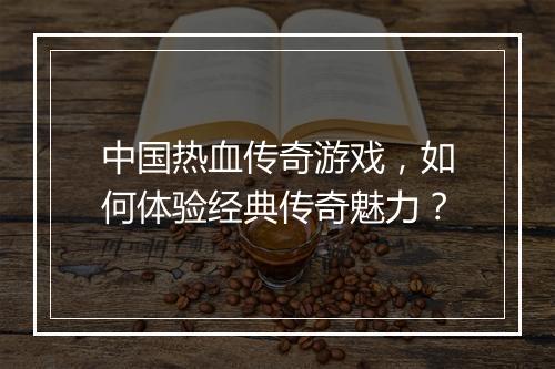 中国热血传奇游戏，如何体验经典传奇魅力？