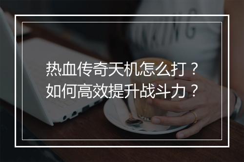 热血传奇天机怎么打？如何高效提升战斗力？