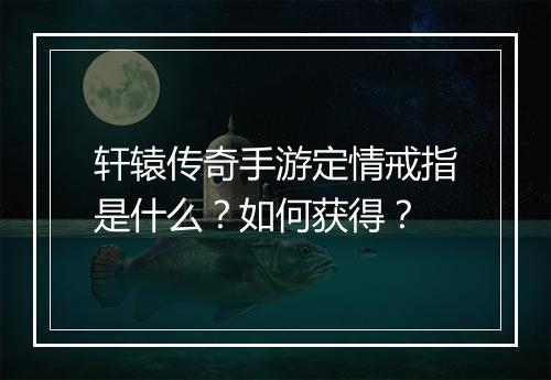轩辕传奇手游定情戒指是什么？如何获得？