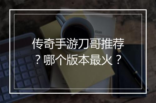 传奇手游刀哥推荐？哪个版本最火？