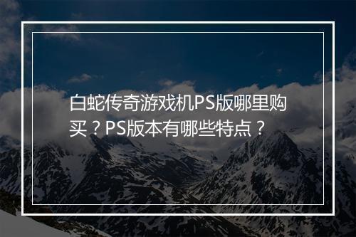 白蛇传奇游戏机PS版哪里购买？PS版本有哪些特点？