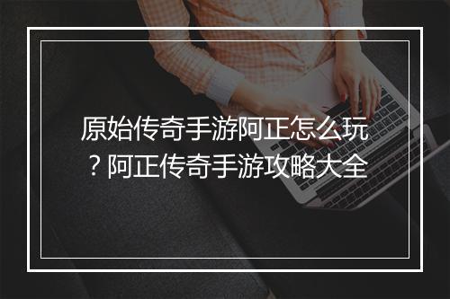 原始传奇手游阿正怎么玩？阿正传奇手游攻略大全