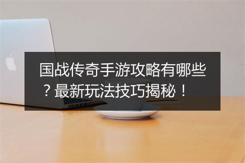 国战传奇手游攻略有哪些？最新玩法技巧揭秘！