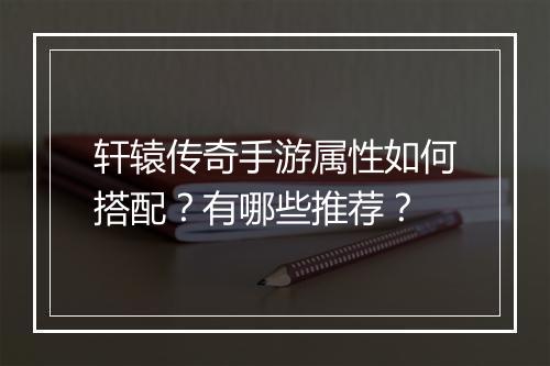 轩辕传奇手游属性如何搭配？有哪些推荐？