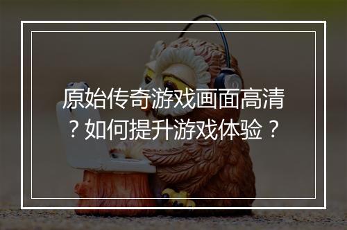 原始传奇游戏画面高清？如何提升游戏体验？