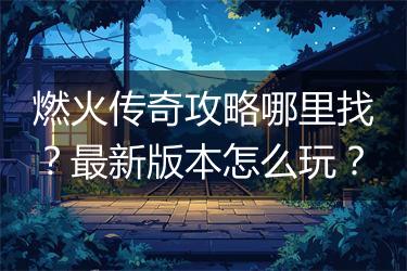 燃火传奇攻略哪里找？最新版本怎么玩？