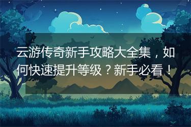 云游传奇新手攻略大全集，如何快速提升等级？新手必看！