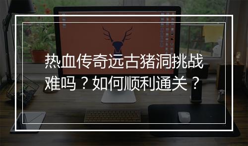 热血传奇远古猪洞挑战难吗？如何顺利通关？
