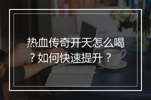 热血传奇开天怎么喝？如何快速提升？