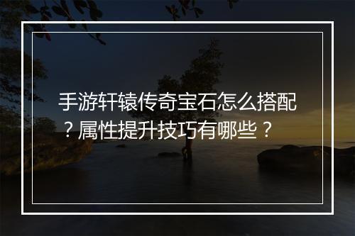 手游轩辕传奇宝石怎么搭配？属性提升技巧有哪些？