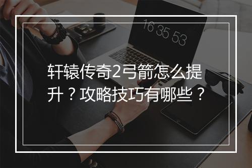 轩辕传奇2弓箭怎么提升？攻略技巧有哪些？