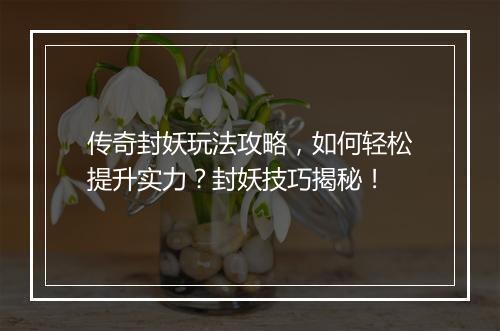 传奇封妖玩法攻略，如何轻松提升实力？封妖技巧揭秘！