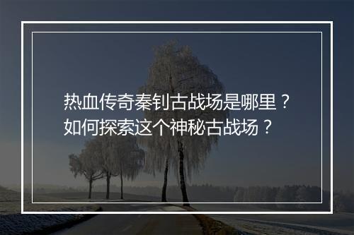 热血传奇秦钊古战场是哪里？如何探索这个神秘古战场？