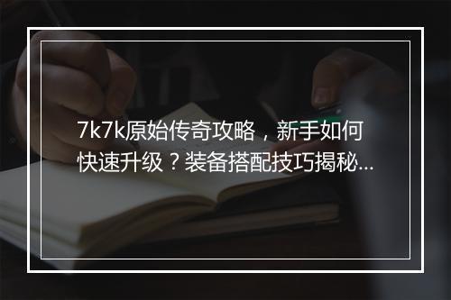 7k7k原始传奇攻略，新手如何快速升级？装备搭配技巧揭秘？