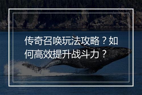 传奇召唤玩法攻略？如何高效提升战斗力？