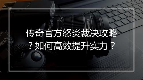 传奇官方怒炎裁决攻略？如何高效提升实力？