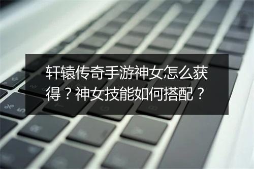 轩辕传奇手游神女怎么获得？神女技能如何搭配？