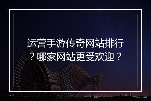 运营手游传奇网站排行？哪家网站更受欢迎？