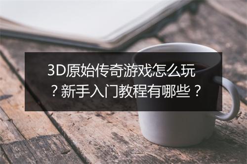 3D原始传奇游戏怎么玩？新手入门教程有哪些？