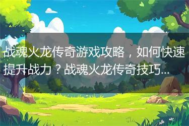 战魂火龙传奇游戏攻略，如何快速提升战力？战魂火龙传奇技巧分享