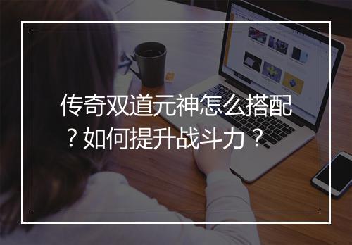 传奇双道元神怎么搭配?如何提升战斗力?
