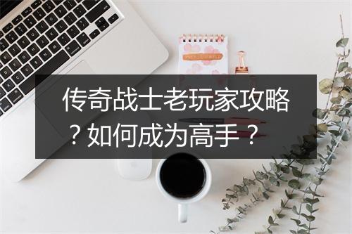 传奇战士老玩家攻略？如何成为高手？