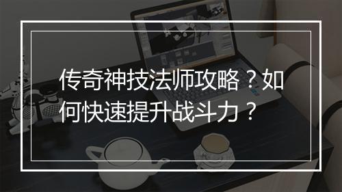 传奇神技法师攻略？如何快速提升战斗力？