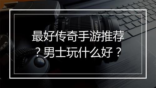 最好传奇手游推荐？男士玩什么好？