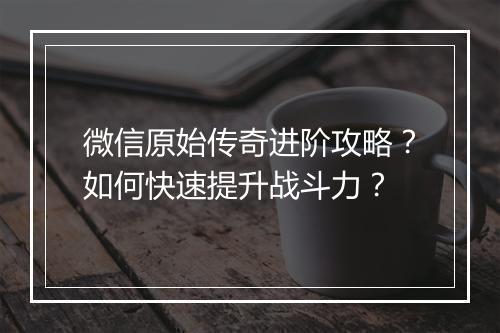 微信原始传奇进阶攻略？如何快速提升战斗力？