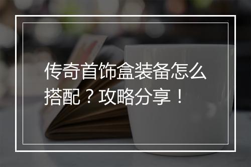 传奇首饰盒装备怎么搭配？攻略分享！