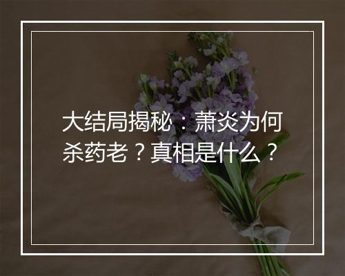 大结局揭秘：萧炎为何杀药老？真相是什么？