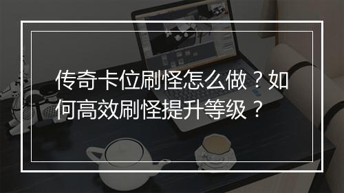 传奇卡位刷怪怎么做？如何高效刷怪提升等级？