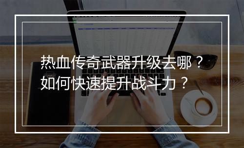 热血传奇武器升级去哪？如何快速提升战斗力？