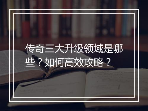 传奇三大升级领域是哪些？如何高效攻略？
