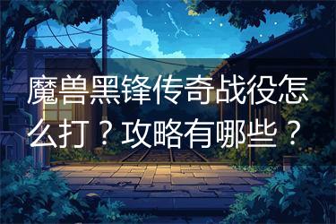 魔兽黑锋传奇战役怎么打？攻略有哪些？