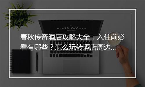 春秋传奇酒店攻略大全，入住前必看有哪些？怎么玩转酒店周边？