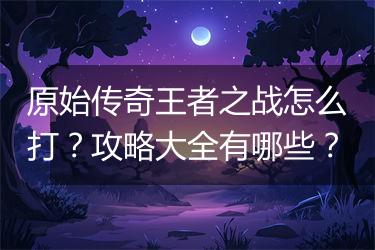 原始传奇王者之战怎么打？攻略大全有哪些？