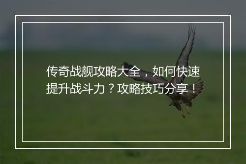 传奇战舰攻略大全，如何快速提升战斗力？攻略技巧分享！