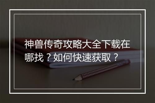 神兽传奇攻略大全下载在哪找？如何快速获取？