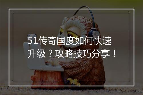 51传奇国度如何快速升级？攻略技巧分享！
