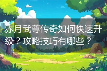 赤月武尊传奇如何快速升级？攻略技巧有哪些？