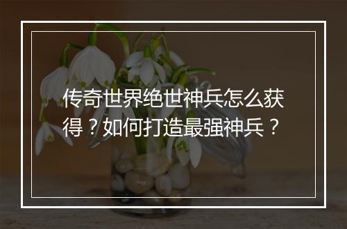 传奇世界绝世神兵怎么获得？如何打造最强神兵？