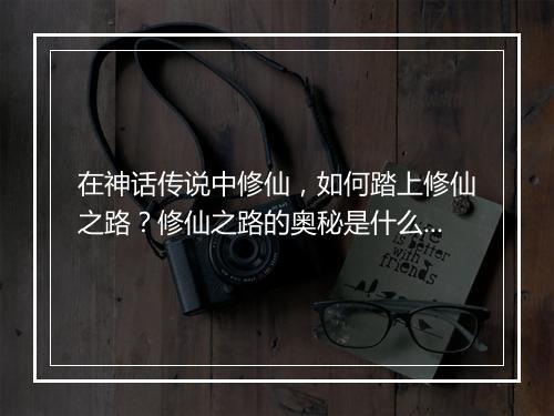 在神话传说中修仙，如何踏上修仙之路？修仙之路的奥秘是什么？
