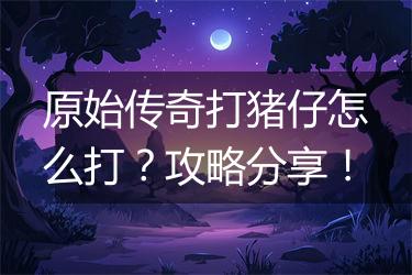 原始传奇打猪仔怎么打？攻略分享！