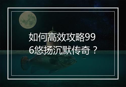 如何高效攻略996悠扬沉默传奇？