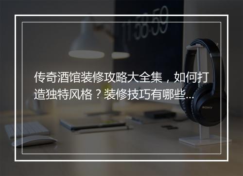 传奇酒馆装修攻略大全集，如何打造独特风格？装修技巧有哪些？