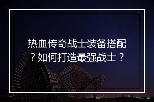 热血传奇战士装备搭配？如何打造最强战士？