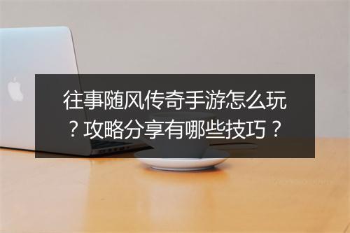 往事随风传奇手游怎么玩？攻略分享有哪些技巧？